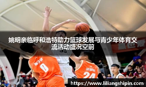 姚明亲临呼和浩特助力篮球发展与青少年体育交流活动盛况空前